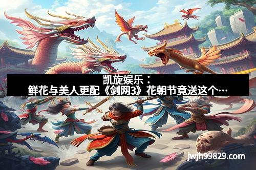 凯旋娱乐：鲜花与美人更配《剑网3》花朝节竟送这个…